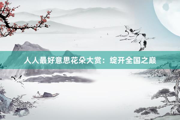 人人最好意思花朵大赏：绽开全国之巅