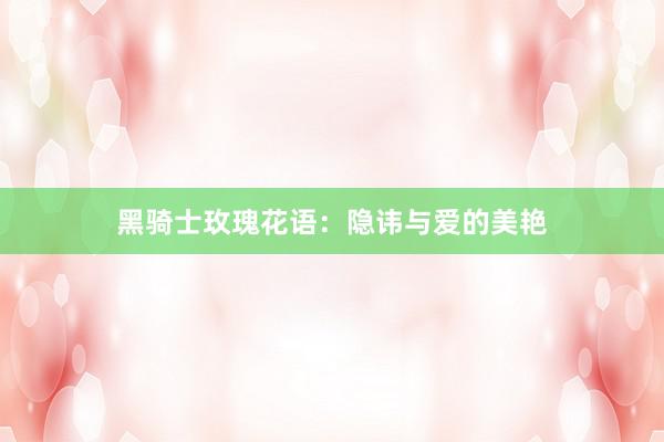 黑骑士玫瑰花语：隐讳与爱的美艳