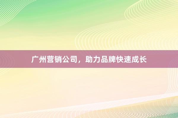 广州营销公司，助力品牌快速成长